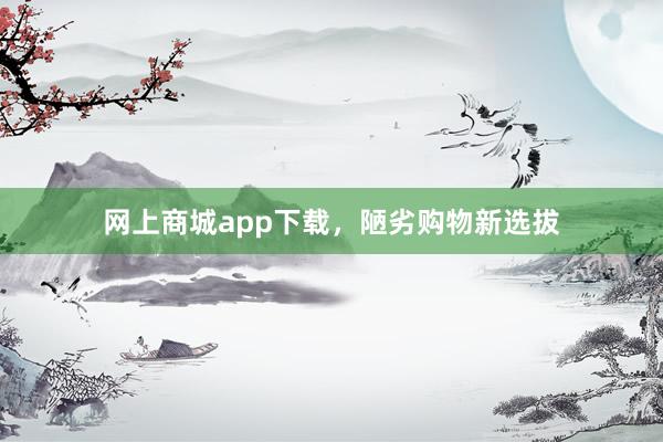 网上商城app下载，陋劣购物新选拔