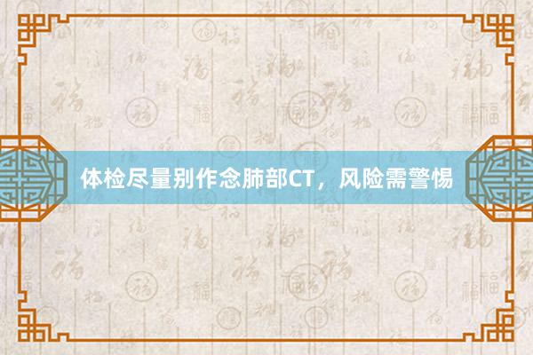 体检尽量别作念肺部CT，风险需警惕