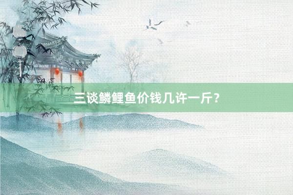 三谈鳞鲤鱼价钱几许一斤？