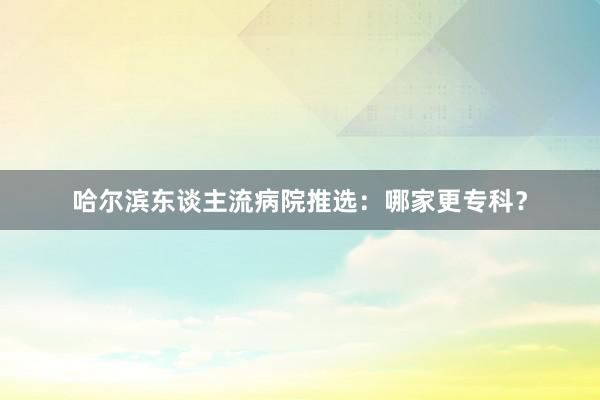 哈尔滨东谈主流病院推选：哪家更专科？